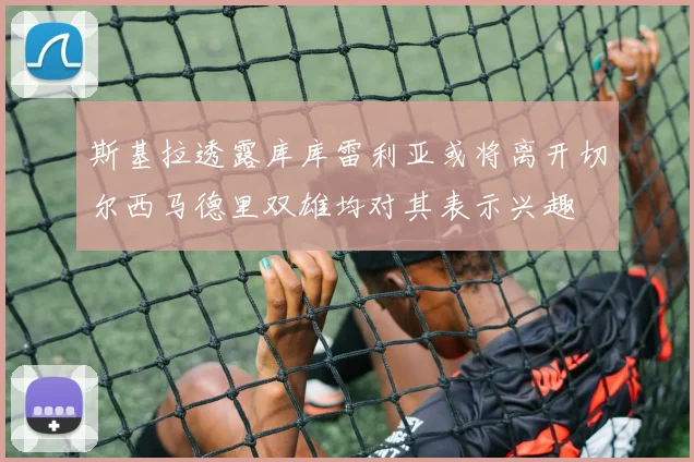 斯基拉透露库库雷利亚或将离开切尔西马德里双雄均对其表示兴趣