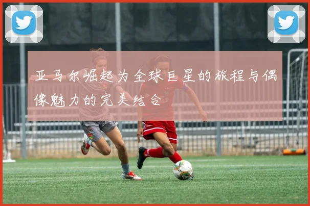 亚马尔崛起为全球巨星的旅程与偶像魅力的完美结合