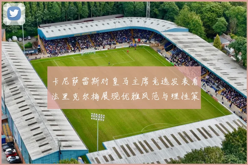 卡尼萨雷斯对皇马主席竞选发表看法里克尔梅展现优雅风范与理性策略