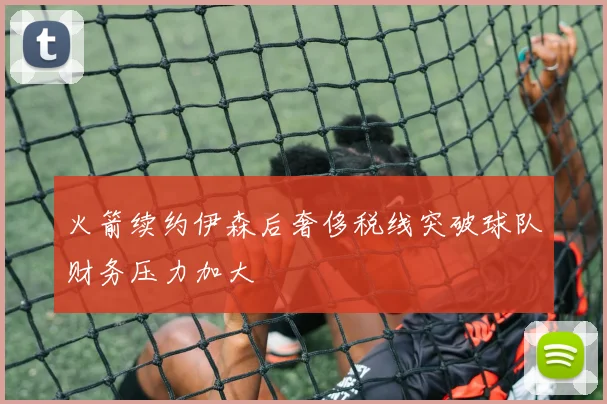火箭续约伊森后奢侈税线突破球队财务压力加大