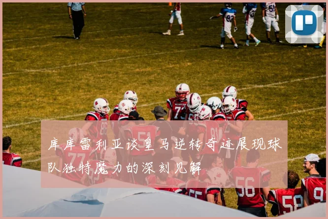 库库雷利亚谈皇马逆转奇迹展现球队独特魔力的深刻见解