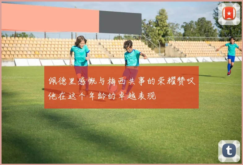 佩德里感慨与梅西共事的荣耀赞叹他在这个年龄的卓越表现