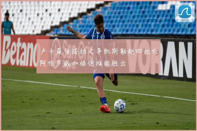 卢卡最佳搭档之争凯斯勒赵四杜伦阿伦罗威加福德谁能胜出