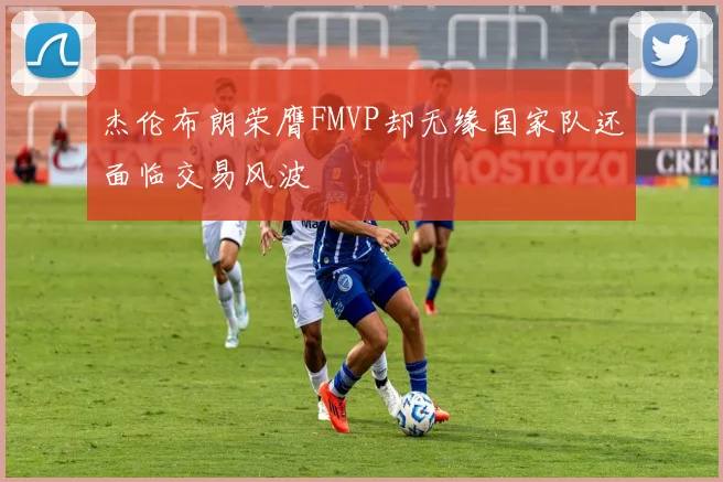 杰伦布朗荣膺FMVP却无缘国家队还面临交易风波