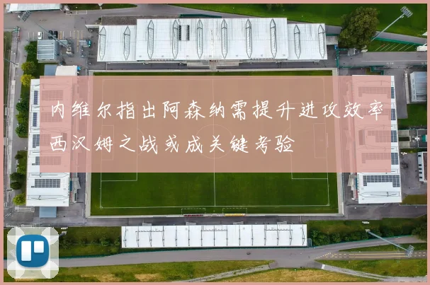 内维尔指出阿森纳需提升进攻效率西汉姆之战或成关键考验