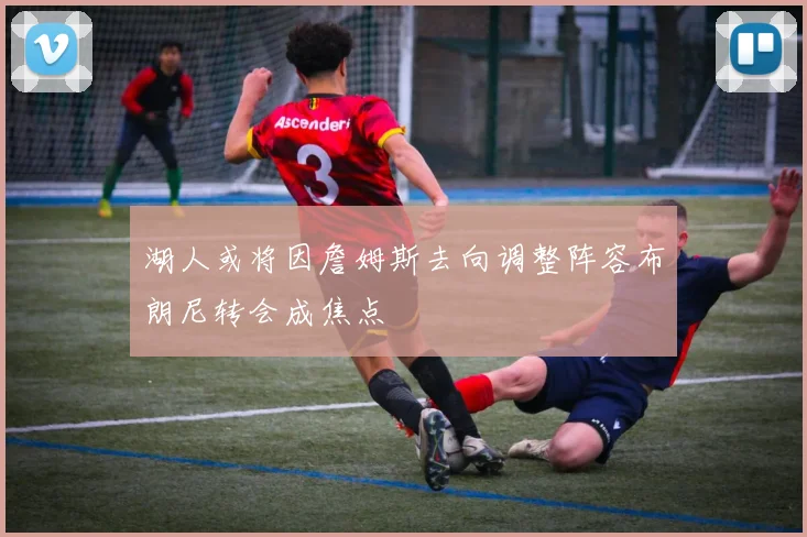 湖人或将因詹姆斯去向调整阵容布朗尼转会成焦点