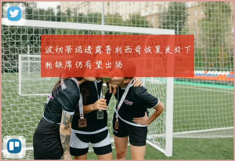 波切蒂诺透露普利西奇恢复良好下轮缺席仍有望出场