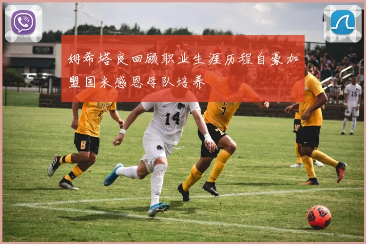 姆希塔良回顾职业生涯历程自豪加盟国米感恩母队培养