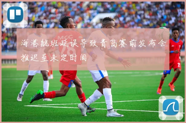 海港航班延误导致青岛赛前发布会推迟至未定时间