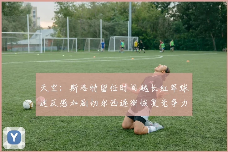 天空：斯洛特留任时间越长红军球迷反感加剧切尔西逐渐恢复竞争力