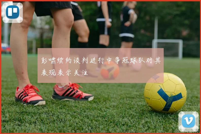 彭啸续约谈判进行中争冠球队对其表现表示关注