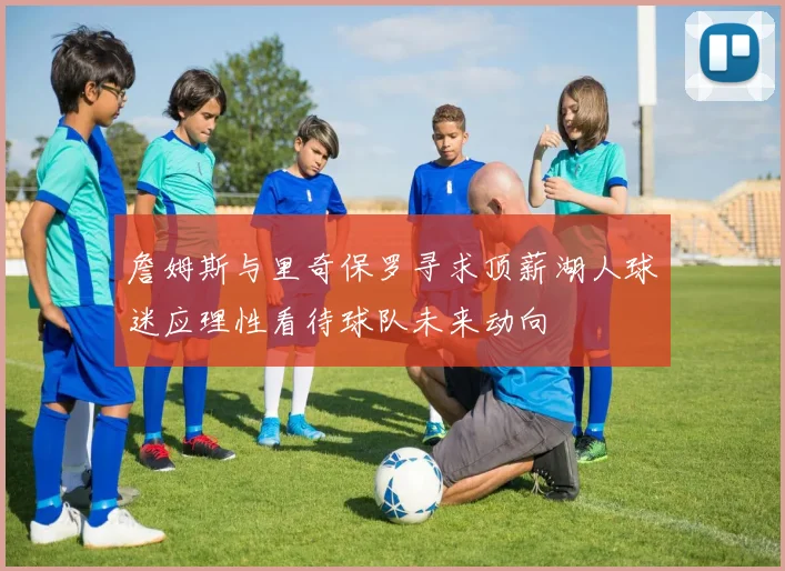 詹姆斯与里奇保罗寻求顶薪湖人球迷应理性看待球队未来动向