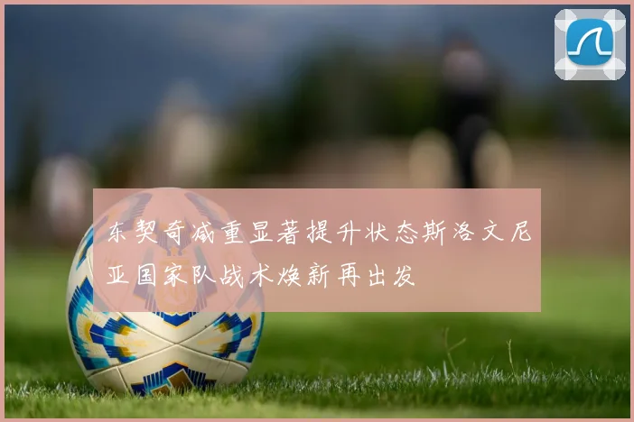 东契奇减重显著提升状态斯洛文尼亚国家队战术焕新再出发