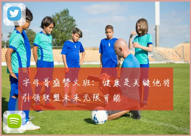 字母哥盛赞文班：健康是关键他将引领联盟未来无限可能