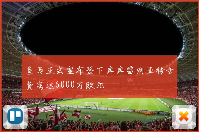 皇马正式宣布签下库库雷利亚转会费高达6000万欧元