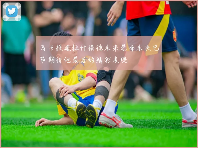 马卡报道拉什福德未来悬而未决巴萨期待他最后的精彩表现
