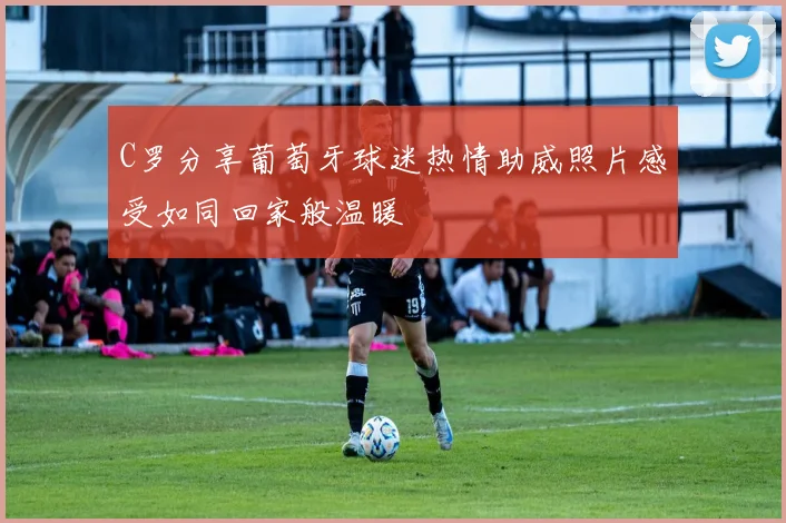 C罗分享葡萄牙球迷热情助威照片感受如同回家般温暖