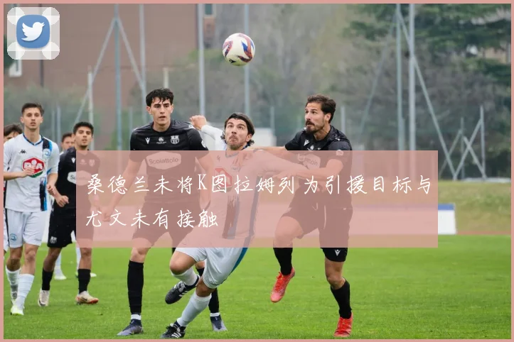 桑德兰未将K图拉姆列为引援目标与尤文未有接触