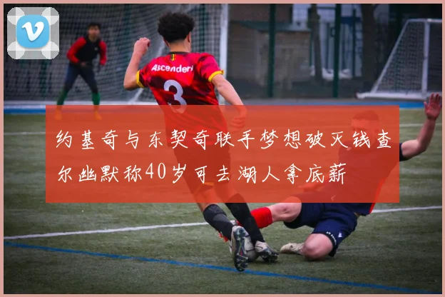 约基奇与东契奇联手梦想破灭钱查尔幽默称40岁可去湖人拿底薪
