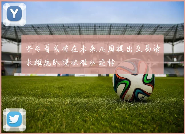 字母哥或将在未来几周提出交易请求雄鹿队现状难以逆转