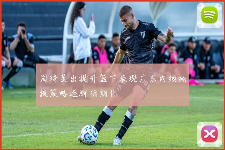 周琦复出提升篮下表现广东内线轮换策略逐渐明朗化