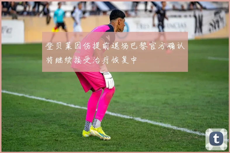 登贝莱因伤提前退场巴黎官方确认将继续接受治疗恢复中