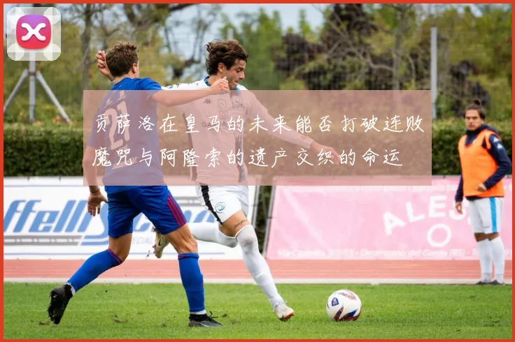 贡萨洛在皇马的未来能否打破连败魔咒与阿隆索的遗产交织的命运