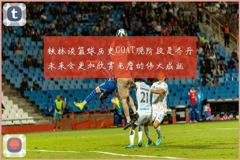 铁林谈篮球历史GOAT现阶段是乔丹未来会更加欣赏老詹的伟大成就