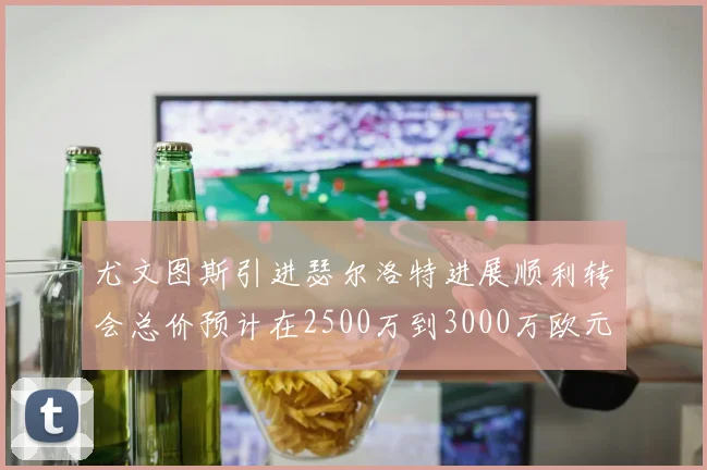 尤文图斯引进瑟尔洛特进展顺利转会总价预计在2500万到3000万欧元之间