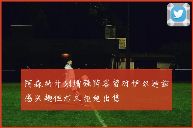 阿森纳计划增强阵容曾对伊尔迪兹感兴趣但尤文拒绝出售