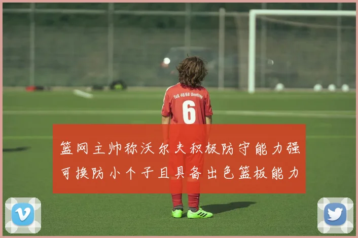 篮网主帅称沃尔夫积极防守能力强可换防小个子且具备出色篮板能力
