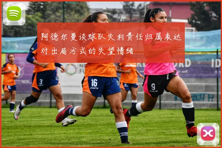 阿德尔曼谈球队失利责任归属表达对出局方式的失望情绪
