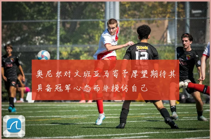 奥尼尔对文班亚马寄予厚望期待其具备冠军心态而非模仿自己