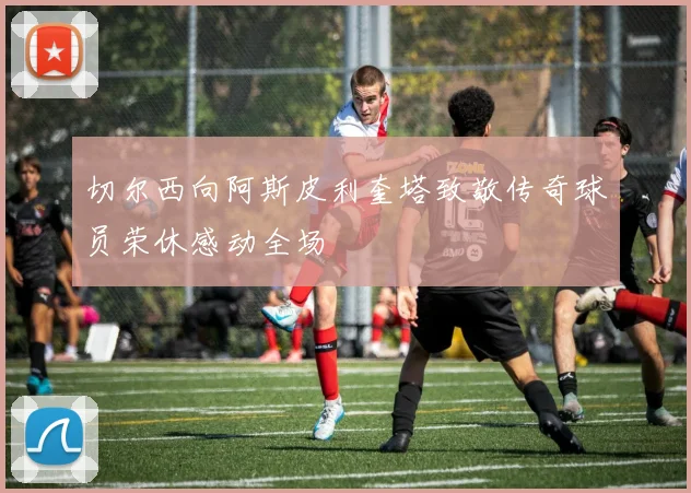 切尔西向阿斯皮利奎塔致敬传奇球员荣休感动全场