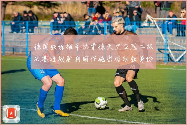 德国教练维辛执掌德天空亚冠二级决赛迎战胜利前任施密特助教身份引关注