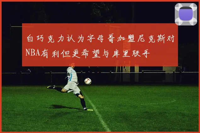 白巧克力认为字母哥加盟尼克斯对NBA有利但更希望与库里联手