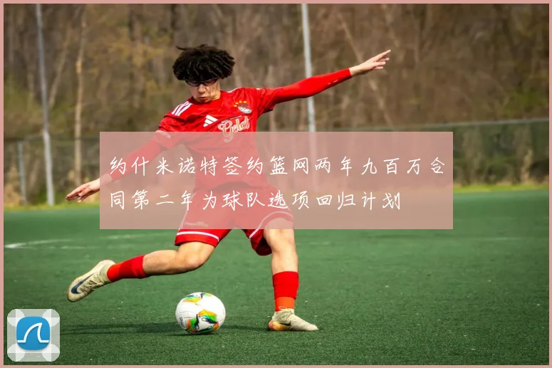 约什米诺特签约篮网两年九百万合同第二年为球队选项回归计划