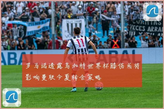 罗马诺透露乌加特世界杯膝伤或将影响曼联今夏转会策略