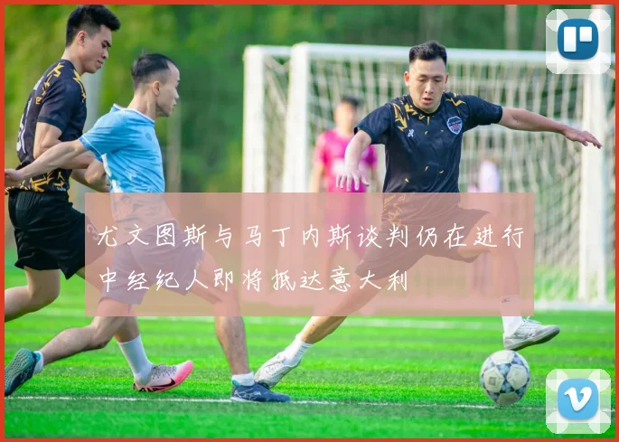 尤文图斯与马丁内斯谈判仍在进行中经纪人即将抵达意大利