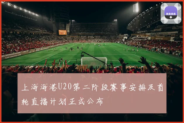 上海海港U20第二阶段赛事安排及首轮直播计划正式公布